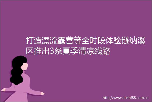 打造漂流露营等全时段体验链纳溪区推出3条夏季清凉线路
