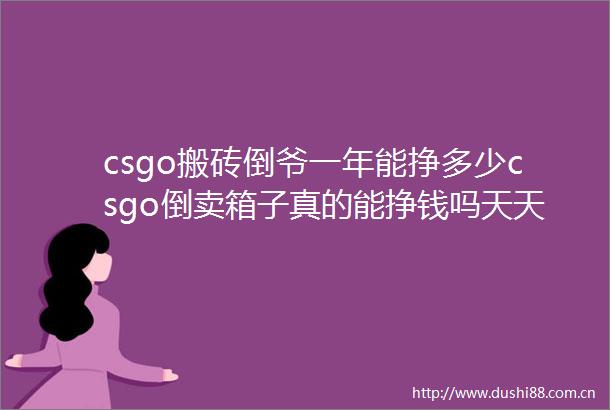 csgo搬砖倒爷一年能挣多少csgo倒卖箱子真的能挣钱吗天天时快讯