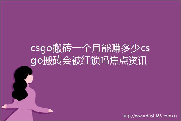 csgo搬砖一个月能赚多少csgo搬砖会被红锁吗焦点资讯