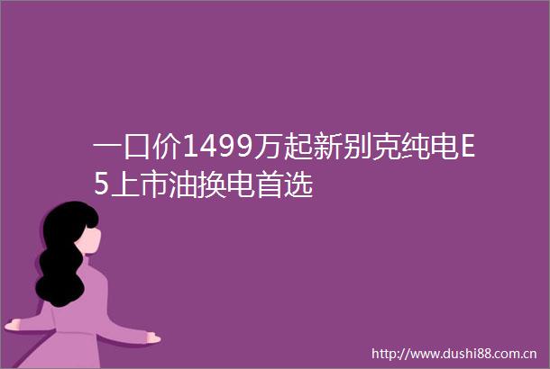 一口价1499万起新别克纯电E5上市油换电首选