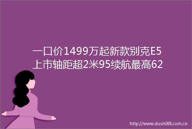 一口价1499万起新款别克E5上市轴距超2米95续航最高620km