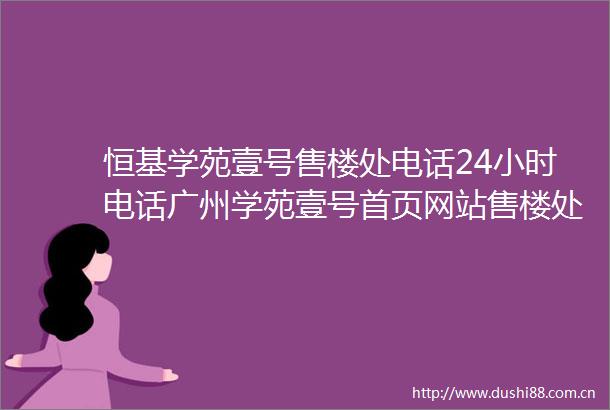 恒基学苑壹号售楼处电话24小时电话广州学苑壹号首页网站售楼处楼盘详情