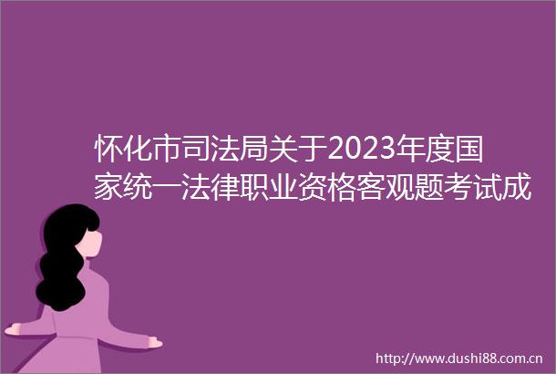 怀化市司法局关于2023年度统一职业资格客观题考试成绩合格分数线公布和主观题考试报名交费等事项的公告