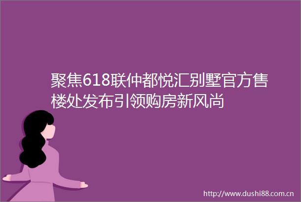 聚焦618联仲都悦汇别墅官方售楼处发布引领购房新风尚