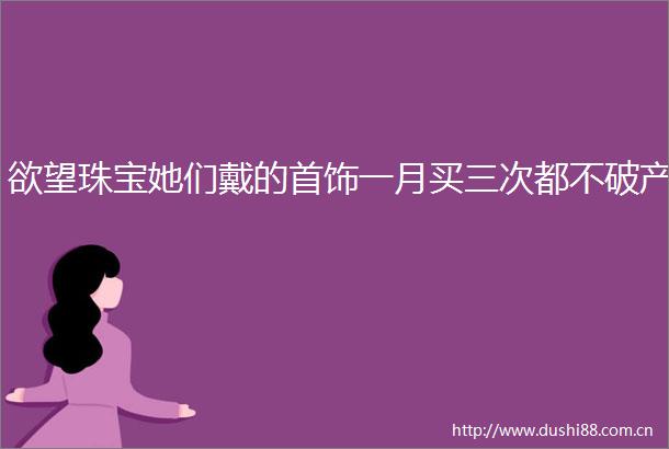 欲望珠宝她们戴的首饰一月买三次都不破产
