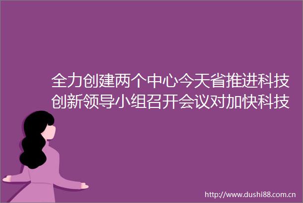 全力创建两个中心今天省推进科技创新小组召开会议对加快科技强省建设再作部署