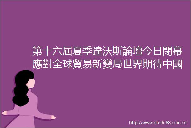 第十六屆夏季達沃斯論壇今日閉幕應對全球貿易新變局世界期待中國貢獻