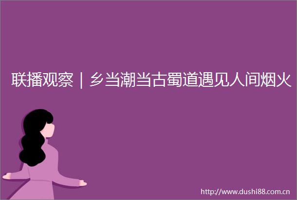 联播观察｜乡当潮当古蜀道遇见人间烟火