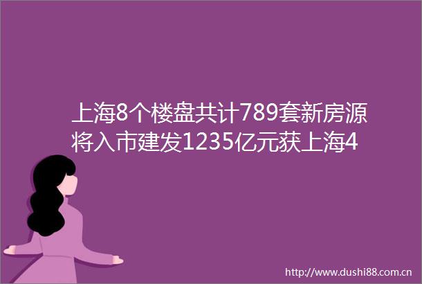 上海8个楼盘共计789套新房源将入市建发1235亿元获上海4幅地块开发权房产早参