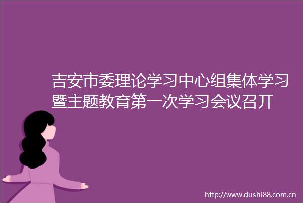 吉安市委理论学习中心组集体学习暨主题教育第一次学习会议召开