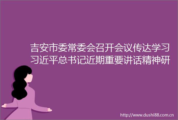 吉安市委常委会召开会议传达学习总书记近期重要讲话精神研究我市贯彻落实意见罗文江主持