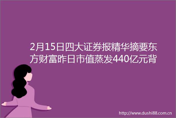 2月15日四大证券报精华摘要东方财富昨日市值蒸发440亿元背后存四大原因