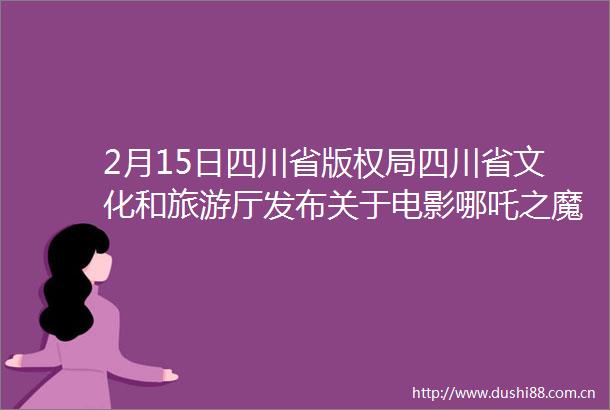 2月15日四川省版权局四川省文化和旅游厅发布关于电影哪吒之魔童闹海版权保护的公告