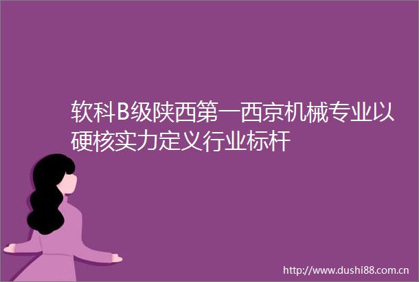 软科B级陕西第一西京机械专业以硬核实力定义行业标杆
