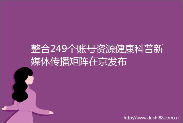 整合249个账号资源健康科普新媒体传播矩阵在京发布