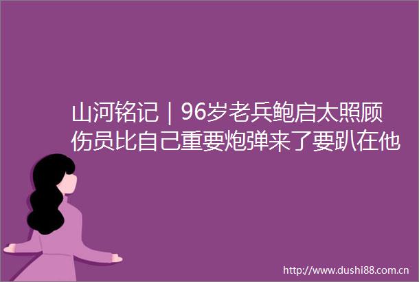 山河铭记｜96岁老兵鲍启太照顾伤员比自己重要炮弹来了要趴在他们身上