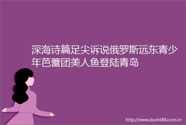 深海诗篇足尖诉说俄罗斯远东青少年芭蕾团美人鱼登陆青岛