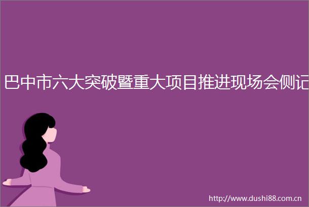 巴中市六大突破暨重大项目推进现场会侧记