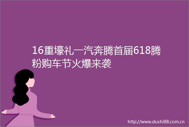 16重壕礼一汽奔腾首届618腾粉购车节火爆来袭