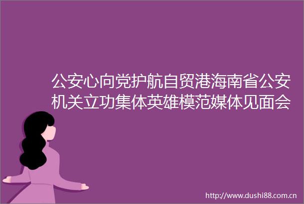 心向党护航自贸港海南省机关立功集体英雄模范媒体见面会