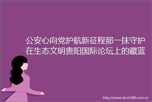 心向党护航新征程那一抹守护在生态文明贵阳国际论坛上的藏蓝真美