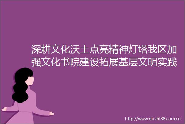 深耕文化沃土点亮精神灯塔我区加强文化书院建设拓展基层文明实践阵地