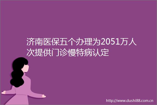 济南医保五个办理为2051万人次提供门诊慢特病认定