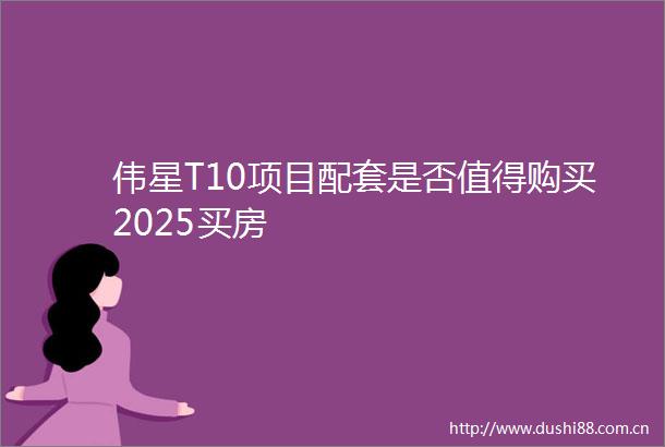 伟星T10项目配套是否值得购买2025买房