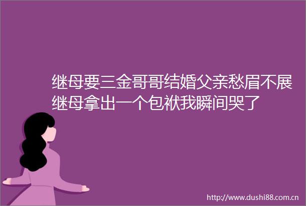 继母要三金哥哥结婚父亲愁眉不展继母拿出一个包袱我瞬间哭了