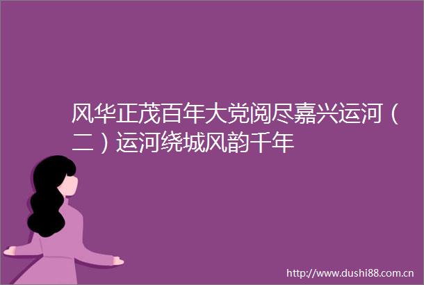 风华正茂百年大党阅尽嘉兴运河（二）运河绕城风韵千年