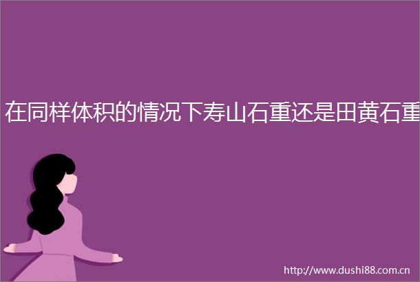 在同样体积的情况下寿山石重还是田黄石重