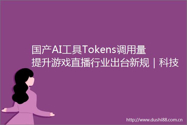 国产AI工具Tokens调用量提升游戏直播行业出台新规｜科技星期四