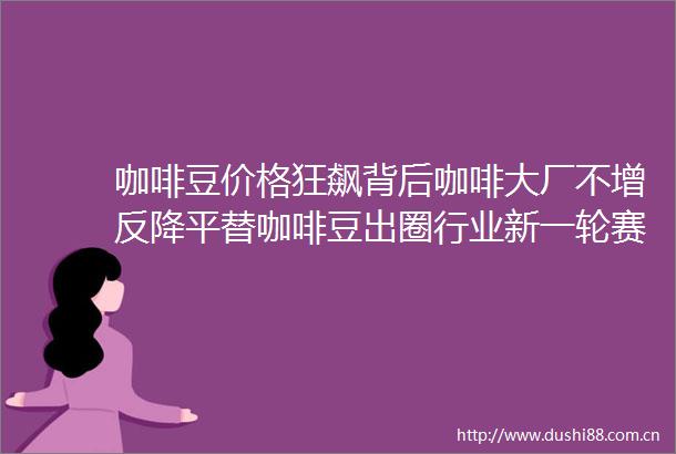 咖啡豆价格狂飙背后咖啡大厂不增反降平替咖啡豆出圈行业新一轮赛点出现