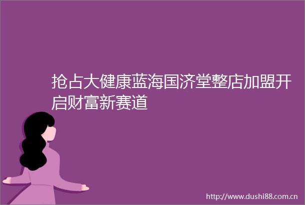 抢占大健康蓝海国济堂整店加盟开启财富新赛道