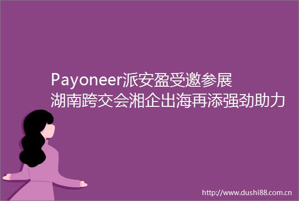 Payoneer派安盈受邀参展湖南跨交会湘企出海再添强劲助力