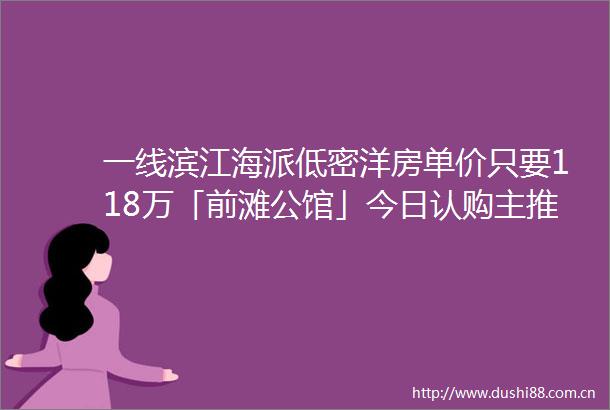一线滨江海派低密洋房单价只要118万「前滩公馆」今日认购主推建面约76150㎡24房入市