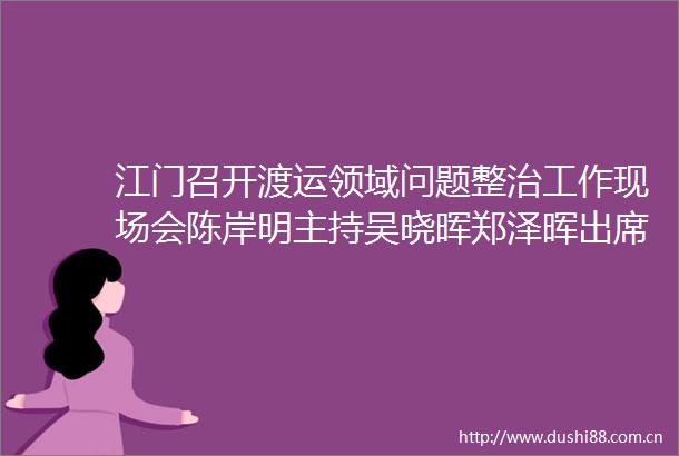 江门召开渡运领域问题整治工作现场会陈岸明主持吴晓晖郑泽晖出席