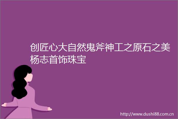 创匠心大自然鬼斧神工之原石之美杨志首饰珠宝