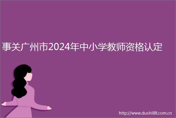 事关广州市2024年中小学教师资格认定