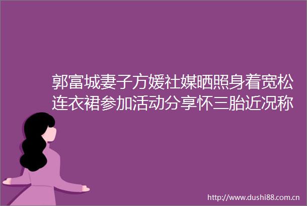 郭富城妻子方媛社媒晒照身着宽松连衣裙参加活动分享怀三胎近况称孕反期已过