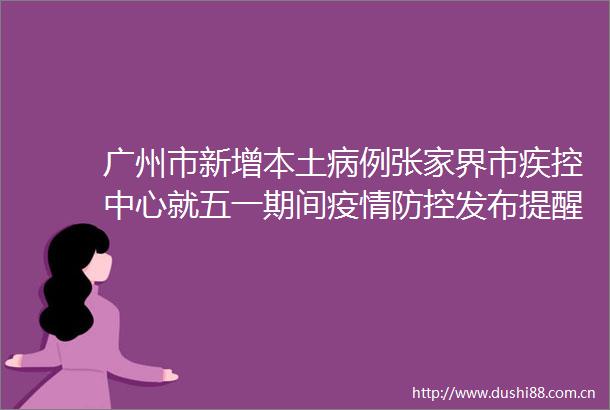 广州市新增本土病例张家界市疾控中心就五一期间疫情防控发布提醒