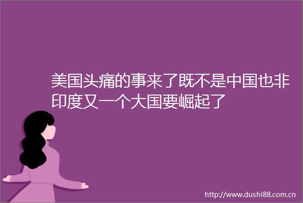 美国头痛的事来了既不是也非印度又一个大国要崛起了