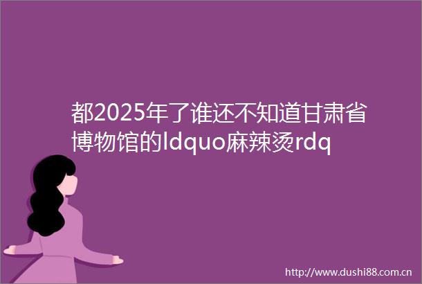 都2025年了谁还不知道甘肃省博物馆的ldquo麻辣烫rdquo升级了每日文旅