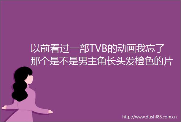 以前看过一部TVB的动画我忘了那个是不是男主角长头发橙色的片头