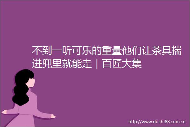 不到一听可乐的重量他们让茶具揣进兜里就能走｜百匠大集