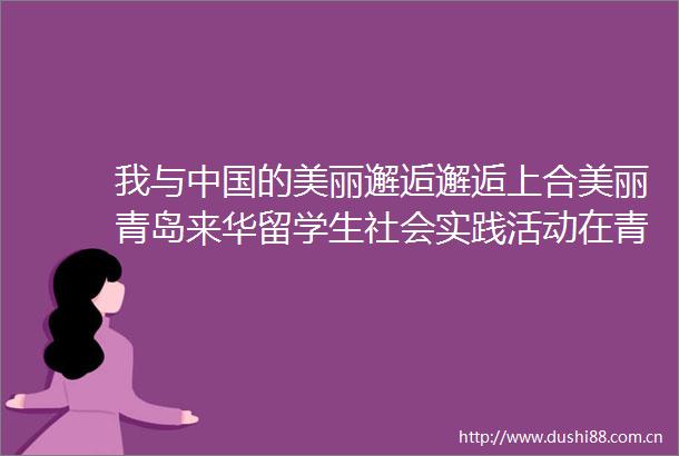 我与的美丽邂逅邂逅上合美丽青岛来华留学生社会实践活动在青岛开营