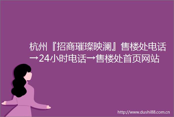 杭州『招商璀璨映澜』售楼处电话→24小时电话→售楼处首页网站→楼盘详情