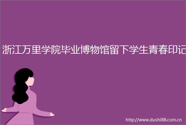 浙江万里学院毕业博物馆留下学生青春印记