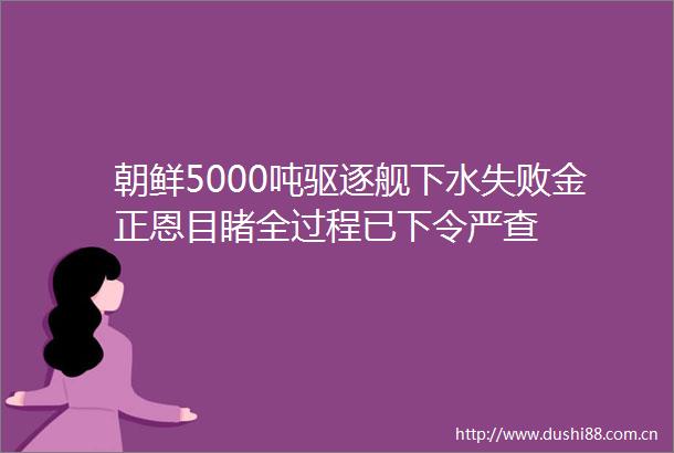 朝鲜5000吨驱逐舰下水失败金正恩目睹全过程已下令严查