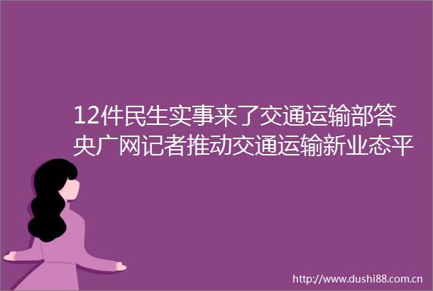 12件民生实事来了交通运输部答央广网记者推动交通运输新业态平台企业降低过高抽成